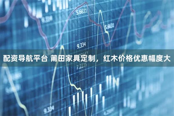 配资导航平台 莆田家具定制，红木价格优惠幅度大