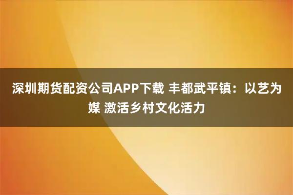 深圳期货配资公司APP下载 丰都武平镇：以艺为媒 激活乡村文化活力