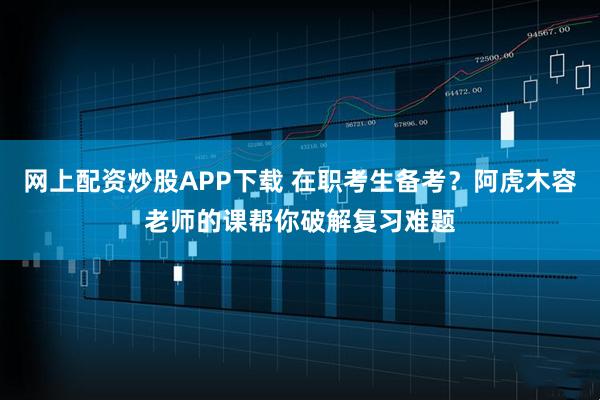 网上配资炒股APP下载 在职考生备考？阿虎木容老师的课帮你破解复习难题