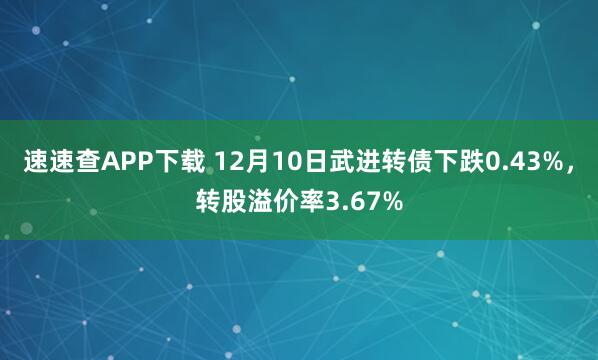 速速查APP下载 12月10日武进转债下跌0.43%，转股溢价率3.67%