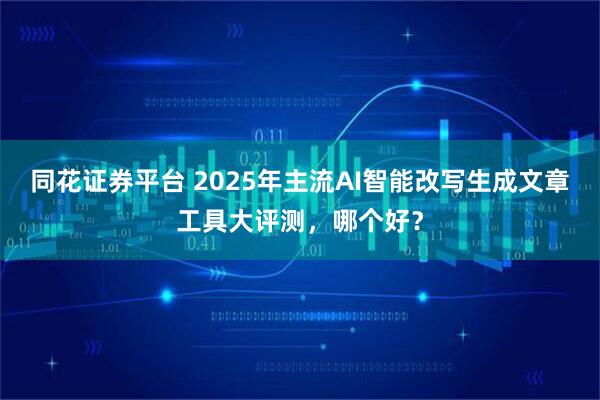 同花证券平台 2025年主流AI智能改写生成文章工具大评测，哪个好？
