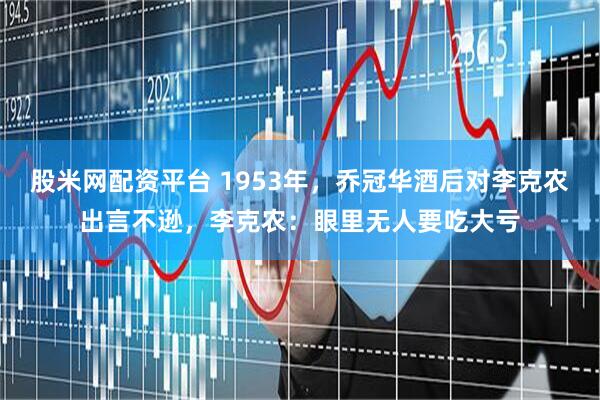 股米网配资平台 1953年，乔冠华酒后对李克农出言不逊，李克农：眼里无人要吃大亏