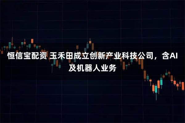 恒信宝配资 玉禾田成立创新产业科技公司，含AI及机器人业务