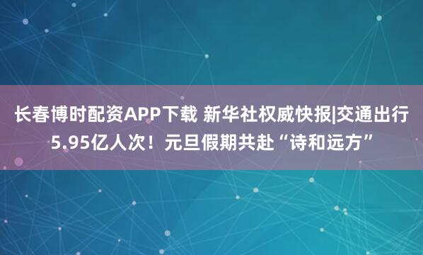长春博时配资APP下载 新华社权威快报|交通出行5.95亿人次！元旦假期共赴“诗和远方”