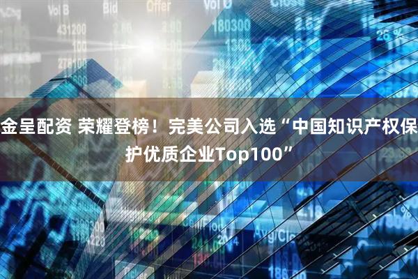 金呈配资 荣耀登榜！完美公司入选“中国知识产权保护优质企业Top100”
