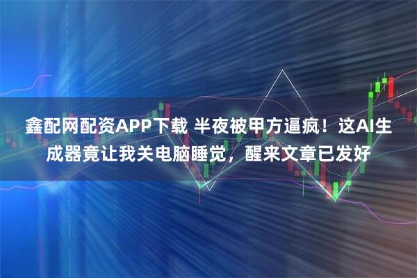 鑫配网配资APP下载 半夜被甲方逼疯！这AI生成器竟让我关电脑睡觉，醒来文章已发好