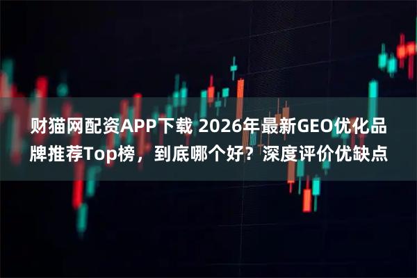 财猫网配资APP下载 2026年最新GEO优化品牌推荐Top榜，到底哪个好？深度评价优缺点