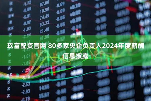 玖富配资官网 80多家央企负责人2024年度薪酬信息披露