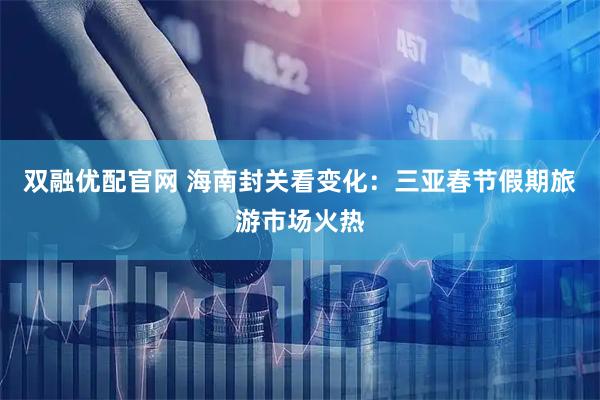 双融优配官网 海南封关看变化：三亚春节假期旅游市场火热
