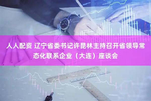人人配资 辽宁省委书记许昆林主持召开省领导常态化联系企业（大连）座谈会