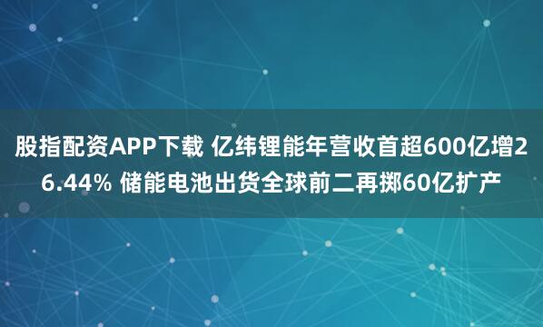 股指配资APP下载 亿纬锂能年营收首超600亿增26.44% 储能电池出货全球前二再掷60亿扩产