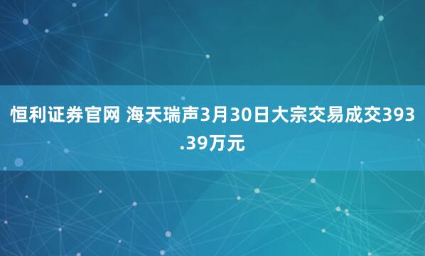 恒利证券官网 海天瑞声3月30日大宗交易成交393.39万元