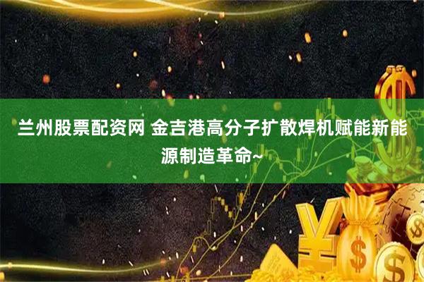 兰州股票配资网 金吉港高分子扩散焊机赋能新能源制造革命~