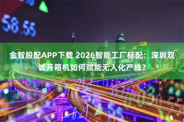 金智股配APP下载 2026智能工厂标配：深圳双诚开箱机如何赋能无人化产线？