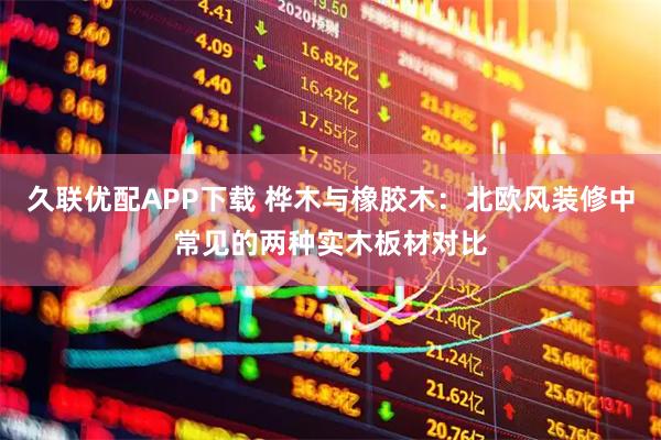 久联优配APP下载 桦木与橡胶木：北欧风装修中常见的两种实木板材对比