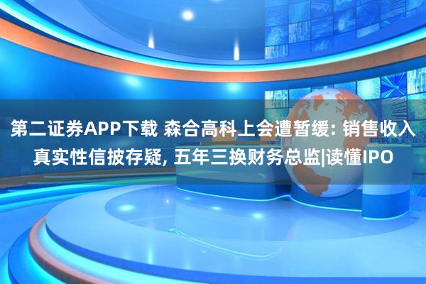 第二证券APP下载 森合高科上会遭暂缓: 销售收入真实性信披存疑, 五年三换财务总监|读懂IPO