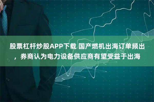 股票杠杆炒股APP下载 国产燃机出海订单频出，券商认为电力设备供应商有望受益于出海