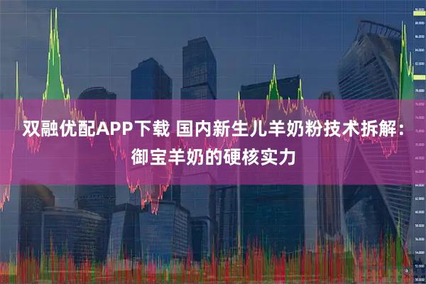 双融优配APP下载 国内新生儿羊奶粉技术拆解：御宝羊奶的硬核实力