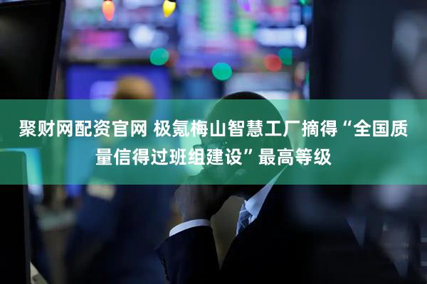 聚财网配资官网 极氪梅山智慧工厂摘得“全国质量信得过班组建设”最高等级