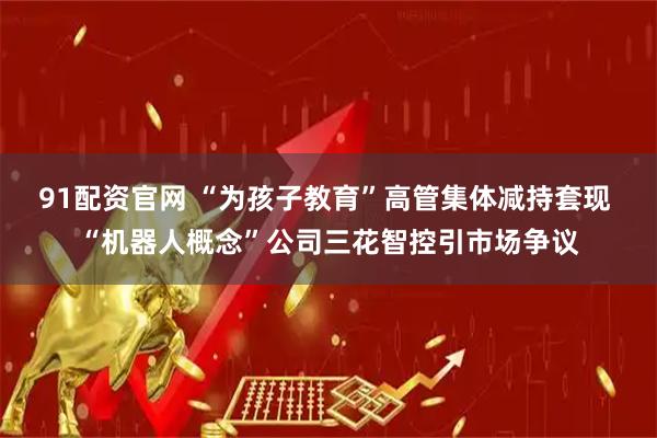 91配资官网 “为孩子教育”高管集体减持套现 “机器人概念”公司三花智控引市场争议