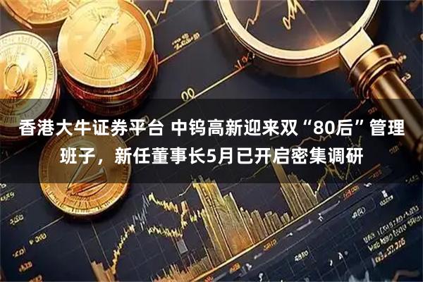 香港大牛证券平台 中钨高新迎来双“80后”管理班子，新任董事长5月已开启密集调研