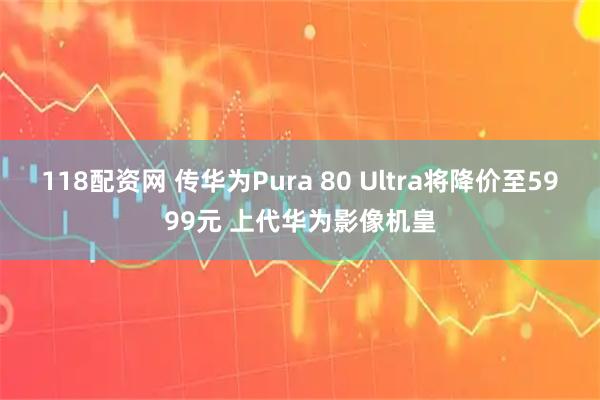 118配资网 传华为Pura 80 Ultra将降价至5999元 上代华为影像机皇