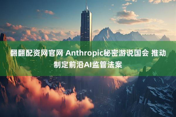 翻翻配资网官网 Anthropic秘密游说国会 推动制定前沿AI监管法案